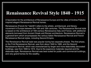 Renaissance Revival Style 1840 - 1915 A fascination for the architecture of Renaissance Europe and the villas of Andrea Palladio inspired elegant Renaissance Revival homes.  Renaissance (French for "rebirth") refers to the artistic, architectural, and literary movement in Europe between the 14th and 16th centuries. The Renaissance Revival style is based on the architecture of 16th-century Renaissance Italy and France, with additional elements borrowed from Ancient Greek and Roman architecture. Renaissance Revival is a general term which encompasses the various Italian Renaissance Revival and French Renaissance Revival styles, including Second Empire.  The Renaissance Revival style was popular during two separate phases. The first phase, or the First Renaissance Revival, was from about 1840 to 1885, and the Second Renaissance Revival, which was characterized by larger and more elaborately decorated buildings, was from 1890 to 1915. Due to the expensive materials required and the elaborate style, Renaissance Revival was best suited for public and commercial buildings, and very grand homes for the wealthy.  