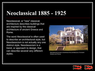 Neoclassical 1885 - 1925 Neoclassical, or "new" classical, architecture describes buildings that are inspired by the classical architecture of ancient Greece and Rome.  The word  Neoclassical  is often used to describe an architectural style, but Neoclassicism is not actually any one distinct style. Neoclassicism is a trend, or approach to design, that can describe several very different styles.  Neoclassical homes romanticize the architecture of ancient Greece and Rome.  ERA STYLE 