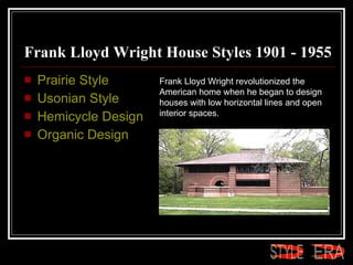Frank Lloyd Wright House Styles 1901 - 1955 Prairie Style  Usonian Style  Hemicycle Design  Organic Design Frank Lloyd Wright revolutionized the American home when he began to design houses with low horizontal lines and open interior spaces. ERA STYLE 