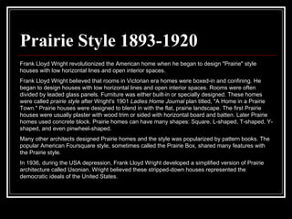 Prairie Style 1893-1920 Frank Lloyd Wright revolutionized the American home when he began to design "Prairie" style houses with low horizontal lines and open interior spaces.  Frank Lloyd Wright believed that rooms in Victorian era homes were boxed-in and confining. He began to design houses with low horizontal lines and open interior spaces. Rooms were often divided by leaded glass panels. Furniture was either built-in or specially designed. These homes were called  prairie style  after Wright's 1901  Ladies Home Journal  plan titled, "A Home in a Prairie Town." Prairie houses were designed to blend in with the flat, prairie landscape. The first Prairie houses were usually plaster with wood trim or sided with horizontal board and batten. Later Prairie homes used concrete block. Prairie homes can have many shapes: Square, L-shaped, T-shaped, Y-shaped, and even pinwheel-shaped.  Many other architects designed Prairie homes and the style was popularized by pattern books. The popular American Foursquare style, sometimes called the Prairie Box, shared many features with the Prairie style.  In 1936, during the USA depression, Frank Lloyd Wright developed a simplified version of Prairie architecture called Usonian. Wright believed these stripped-down houses represented the democratic ideals of the United States.  