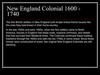 New England Colonial 1600 - 1740 The first British settlers in New England built simple timber-frame houses like the ones they had known in their home country. In the late 1500s and early 1600s, when the first settlers came to North America, houses in England had steep roofs, massive chimneys, and details that had survived from Medieval times. The Colonists continued these building traditions through the 1600s and well into the 1700s in some areas. Since these homes were constructed of wood, few original New England Colonials are still standing  