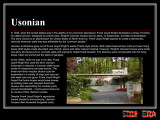 Usonian In 1936, when the United States was in the depths of an economic depression, Frank Lloyd Wright developed a series of homes he called  Usonian . Designed to control costs, Wright's Usonian houses had no attics, no basements, and little ornamentation. The word  Usonia  is an abbreviation for  United States of North America . Frank Lloyd Wright aspired to create a democratic, distinctly American style that was affordable for the "common people."  Usonian architecture grew out of Frank Lloyd Wright's earlier Prairie style homes. Both styles featured low roofs and open living areas. Both styles made abundant use of brick, wood, and other natural material. However, Wright's Usonian homes were small, one-story structures set on concrete slabs with piping for radiant heat beneath. The kitchens were incorporated into the living areas. Open car ports took the place of garages.  In the 1950s, when he was in his '80s, Frank Lloyd Wright first used the term  Usonian Automatic  to describe a Usonian style house made of inexpensive concrete blocks. The three-inch-thick modular blocks could be assembled in a variety of ways and secured with steel rods and grout. Frank Lloyd Wright hoped that home buyers would save money by building their own Usonian Automatic houses. But assembling the modular parts proved complicated - most buyers hired pros to construct their Usonian houses.  Despite Frank Lloyd Wright's aspirations toward simplicity and economy, Usonian houses often exceeded budgeted costs. ERA STYLE 