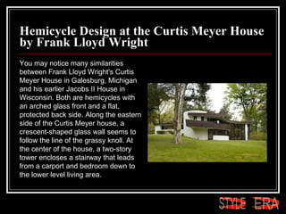 Hemicycle Design at the Curtis Meyer House by Frank Lloyd Wright You may notice many similarities between Frank Lloyd Wright's Curtis Meyer House in Galesburg, Michigan and his earlier Jacobs II House in Wisconsin. Both are hemicycles with an arched glass front and a flat, protected back side. Along the eastern side of the Curtis Meyer house, a crescent-shaped glass wall seems to follow the line of the grassy knoll. At the center of the house, a two-story tower encloses a stairway that leads from a carport and bedroom down to the lower level living area.  ERA STYLE 