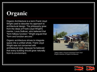 Organic Organic Architecture is a term Frank Lloyd Wright used to describe his approach to architectural design. The philosophy grew from the ideas of Frank Lloyd Wright's mentor, Louis Sullivan, who believed that "form follows function." Wright argued that "form and function are one."  Organic architecture strives to integrate space into a unified whole. Frank Lloyd Wright was not concerned with architectural style, because he believed that every building should grow naturally from its environment.  Taliesin West in Arizona expresses Frank Lloyd Wright's theories of Organic Architecture  ERA STYLE 