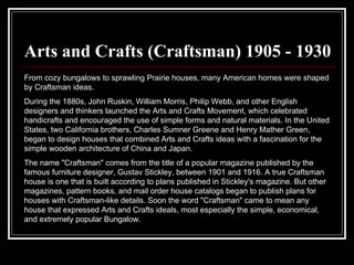 Arts and Crafts (Craftsman) 1905 - 1930 From cozy bungalows to sprawling Prairie houses, many American homes were shaped by Craftsman ideas.  During the 1880s, John Ruskin, William Morris, Philip Webb, and other English designers and thinkers launched the Arts and Crafts Movement, which celebrated handicrafts and encouraged the use of simple forms and natural materials. In the United States, two California brothers, Charles Sumner Greene and Henry Mather Green, began to design houses that combined Arts and Crafts ideas with a fascination for the simple wooden architecture of China and Japan.  The name "Craftsman" comes from the title of a popular magazine published by the famous furniture designer, Gustav Stickley, between 1901 and 1916. A true Craftsman house is one that is built according to plans published in Stickley's magazine. But other magazines, pattern books, and mail order house catalogs began to publish plans for houses with Craftsman-like details. Soon the word "Craftsman" came to mean any house that expressed Arts and Crafts ideals, most especially the simple, economical, and extremely popular Bungalow.  