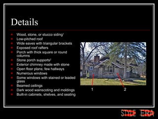 Details Wood, stone, or stucco siding 1   Low-pitched roof  Wide eaves with triangular brackets  Exposed roof rafters  Porch with thick square or round columns  Stone porch supports 2   Exterior chimney made with stone  Open floor plans; few hallways  Numerous windows  Some windows with stained or leaded glass  Beamed ceilings  Dark wood wainscoting and moldings  Built-in cabinets, shelves, and seating  1 2 ERA STYLE 