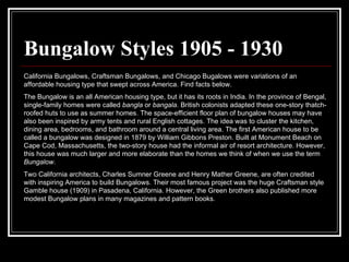 Bungalow Styles 1905 - 1930 California Bungalows, Craftsman Bungalows, and Chicago Bugalows were variations of an affordable housing type that swept across America. Find facts below.  The Bungalow is an all American housing type, but it has its roots in India. In the province of Bengal, single-family homes were called  bangla  or  bangala . British colonists adapted these one-story thatch-roofed huts to use as summer homes. The space-efficient floor plan of bungalow houses may have also been inspired by army tents and rural English cottages. The idea was to cluster the kitchen, dining area, bedrooms, and bathroom around a central living area. The first American house to be called a bungalow was designed in 1879 by William Gibbons Preston. Built at Monument Beach on Cape Cod, Massachusetts, the two-story house had the informal air of resort architecture. However, this house was much larger and more elaborate than the homes we think of when we use the term  Bungalow .  Two California architects, Charles Sumner Greene and Henry Mather Greene, are often credited with inspiring America to build Bungalows. Their most famous project was the huge Craftsman style Gamble house (1909) in Pasadena, California. However, the Green brothers also published more modest Bungalow plans in many magazines and pattern books.  