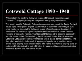 Cotswold Cottage 1890 - 1940 With roots in the pastoral Cotswold region of England, the picturesque Cotswold Cottage style may remind you of a cozy storybook house.  The small, fanciful Cotswold Cottage is a popular subtype of the Tudor Revival house style. This quaint English country style is based on the cottages built since medieval times in the Cotswold region of southwestern England. A fascination for medieval styles inspired American architects create modern versions of the rustic homes. The Cotswold Cottage style became especially popular in the United States during the 1920s and 1930s. The picturesque Cotswold Cottage is usually asymmetrical with a steep, complex roof line. The floor plan tends to include small, irregularly-shaped rooms, and the upper rooms have sloping walls with dormers. The home may have a sloping slate or cedar roof that mimics the look of thatch. A massive chimney often dominates either the front or one side of the house.  