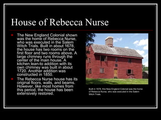 House of Rebecca Nurse The New England Colonial shown was the home of Rebecca Nurse, who was executed in the Salem Witch Trials. Built in about 1678, the house has two rooms on the first floor and two rooms above. A large chimney runs through the center of the main house. A kitchen lean-to addition with its own chimney was built in about 1720. Another addition was constructed in 1850.  The Rebecca Nurse house has its original floors, walls, and beams. However, like most homes from this period, the house has been extensively restored.  Built in 1678, this New England Colonial was the home of Rebecca Nurse, who was executed in the Salem Witch Trials.  