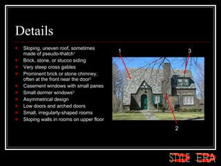 Details Sloping, uneven roof, sometimes made of pseudo-thatch 1   Brick, stone, or stucco siding  Very steep cross gables  Prominent brick or stone chimney, often at the front near the door 2   Casement windows with small panes  Small dormer windows 3   Asymmetrical design  Low doors and arched doors  Small, irregularly-shaped rooms  Sloping walls in rooms on upper floor  1 2 3 ERA STYLE 