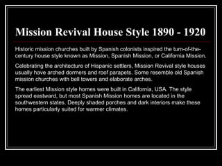 Mission Revival House Style 1890 - 1920 Historic mission churches built by Spanish colonists inspired the turn-of-the-century house style known as Mission, Spanish Mission, or California Mission.  Celebrating the architecture of Hispanic settlers, Mission Revival style houses usually have arched dormers and roof parapets. Some resemble old Spanish mission churches with bell towers and elaborate arches.  The earliest Mission style homes were built in California, USA. The style spread eastward, but most Spanish Mission homes are located in the southwestern states. Deeply shaded porches and dark interiors make these homes particularly suited for warmer climates.  