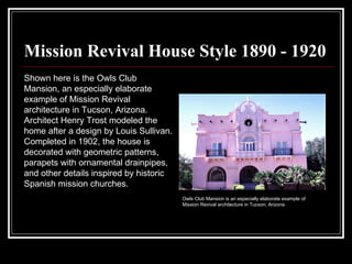 Mission Revival House Style 1890 - 1920 Shown here is the Owls Club Mansion, an especially elaborate example of Mission Revival architecture in Tucson, Arizona. Architect Henry Trost modeled the home after a design by Louis Sullivan. Completed in 1902, the house is decorated with geometric patterns, parapets with ornamental drainpipes, and other details inspired by historic Spanish mission churches.  Owls Club Mansion is an especially elaborate example of Mission Revival architecture in Tucson, Arizona  