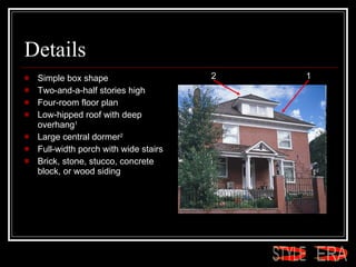 Details Simple box shape  Two-and-a-half stories high  Four-room floor plan  Low-hipped roof with deep overhang 1   Large central dormer 2   Full-width porch with wide stairs  Brick, stone, stucco, concrete block, or wood siding  1 2 ERA STYLE 