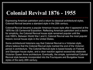 Colonial Revival 1876 - 1955 Expressing American patriotism and a return to classical architectural styles, Colonial Revival became a standard style in the 20th century.  Colonial Revival became a popular American house style after it appeared at the 1876 the US Centennial Exposition. Reflecting American patriotism and a desire for simplicity, the Colonial Revival house style remained popular until the mid-1950's. Between World War I and II, Colonial Revival was the most popular historic revival house style in the United States.  Some architectural historians say that Colonial Revival is a Victorian style; others believe that the Colonial Revival style marked the end of the Victorian period in architecture. The Colonial Revival style is based loosely on Federal and Georgian house styles, and a clear reaction against excessively elaborate Victorian Queen Anne architecture. Eventually, the simple, symmetrical Colonial Revival style became incorporated into the Foursquare and Bungalow house styles of the early 20th century.  