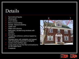 Details Symmetrical façade  Rectangular  2 to 3 stories  Brick or wood siding  Simple, classical detailing  Gable roof 1   Pillars and columns  Multi-pane, double-hung windows with shutters  Dormers 2   Temple-like entrance: porticos topped by pediment  Paneled doors with sidelights and topped with rectangular transoms or fanlights  Center entry-hall floor plan  Living areas on the first floor and bedrooms on the upper floors  Fireplaces  1 2 ERA STYLE 