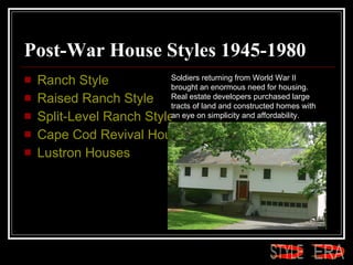 Post-War House Styles 1945-1980  Ranch Style  Raised Ranch Style  Split-Level Ranch Style  Cape Cod Revival House Style  Lustron Houses  Soldiers returning from World War II brought an enormous need for housing. Real estate developers purchased large tracts of land and constructed homes with an eye on simplicity and affordability.  ERA STYLE 