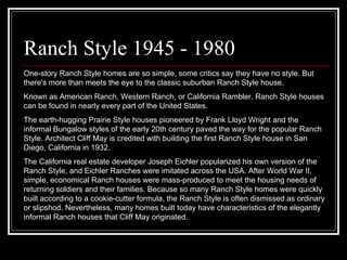 Ranch Style 1945 - 1980 One-story Ranch Style homes are so simple, some critics say they have no style. But there's more than meets the eye to the classic suburban Ranch Style house.  Known as American Ranch, Western Ranch, or California Rambler, Ranch Style houses can be found in nearly every part of the United States.  The earth-hugging Prairie Style houses pioneered by Frank Lloyd Wright and the informal Bungalow styles of the early 20th century paved the way for the popular Ranch Style. Architect Cliff May is credited with building the first Ranch Style house in San Diego, California in 1932.  The California real estate developer Joseph Eichler popularized his own version of the Ranch Style, and Eichler Ranches were imitated across the USA. After World War II, simple, economical Ranch houses were mass-produced to meet the housing needs of returning soldiers and their families. Because so many Ranch Style homes were quickly built according to a cookie-cutter formula, the Ranch Style is often dismissed as ordinary or slipshod. Nevertheless, many homes built today have characteristics of the elegantly informal Ranch houses that Cliff May originated.  