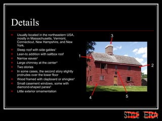 Details Usually located in the northeastern USA, mostly in Massachusetts, Vermont, Connecticut, New Hampshire, and New York.  Steep roof with side gables 1 Lean-to addition with saltbox roof  Narrow eaves 2 Large chimney at the center 3 Two stories  In some cases, the second story slightly protrudes over the lower floor  Wood framed with clapboard or shingles 4 Small casement windows, some with diamond-shaped panes 5   Little exterior ornamentation  1 2 3 4 5 ERA STYLE 