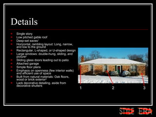 Details Single story  Low pitched gable roof  Deep-set eaves 1   Horizontal, rambling layout: Long, narrow, and low to the ground  Rectangular, L-shaped, or U-shaped design  Large windows: double-hung, sliding, and picture 2   Sliding glass doors leading out to patio  Attached garage  Simple floor plans  Emphasis on openness (few interior walls) and efficient use of space  Built from natural materials: Oak floors, wood or brick exterior 3   Lack decorative detailing, aside from decorative shutters  1 2 3 ERA STYLE 