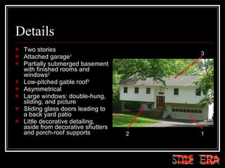 Details Two stories  Attached garage 1   Partially submerged basement with finished rooms and windows 2   Low-pitched gable roof 3   Asymmetrical  Large windows: double-hung, sliding, and picture  Sliding glass doors leading to a back yard patio  Little decorative detailing, aside from decorative shutters and porch-roof supports  1 2 3 ERA STYLE 