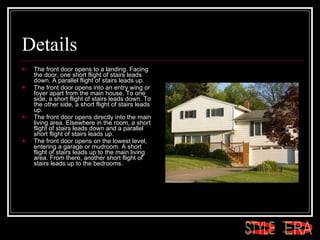 Details The front door opens to a landing. Facing the door, one short flight of stairs leads down. A parallel flight of stairs leads up.  The front door opens into an entry wing or foyer apart from the main house. To one side, a short flight of stairs leads down. To the other side, a short flight of stairs leads up.  The front door opens directly into the main living area. Elsewhere in the room, a short flight of stairs leads down and a parallel short flight of stairs leads up.  The front door opens on the lowest level, entering a garage or mudroom. A short flight of stairs leads up to the main living area. From there, another short flight of stairs leads up to the bedrooms.  ERA STYLE 
