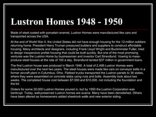 Lustron Homes 1948 - 1950 Made of steel coated with porcelain enamel, Lustron Homes were manufactured like cars and transported across the USA.  At the end of World War II, the United States did not have enough housing for the 12-million soldiers returning home. President Harry Truman pressured builders and suppliers to construct affordable housing. Many architects and designers, including Frank Lloyd Wright and Buckminster Fuller, tried to design inexpensive prefab housing that could be built quickly. But one of the most promising ventures was the Lustron Home by businessman and inventor Carl Strandlund. Vowing to mass-produce steel houses at the rate of 100 a day, Strandlund landed $37 million in government loans.  The first Lustron house was produced in March 1948. A total of 2,498 Lustron Homes were manufactured over the next two years. The steel houses were made like cars on conveyor belts in a former aircraft plant in Columbus, Ohio. Flatbed trucks transported the Lustron panels to 36 states, where they were assembled on concrete slabs using nuts and bolts. Assembly took about two weeks. The completed house cost between $7,000 and $10,000, not including the foundation and the lot.  Orders for some 20,000 Lustron Homes poured in, but by 1950 the Lustron Corporation was bankrupt. Today, well-preserved Lustron homes are scarce. Many have been demolished. Others have been altered as homeowners added sheetrock walls and new exterior siding.  
