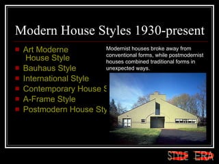 Modern House Styles 1930-present Art  Moderne  House Style  Bauhaus Style  International Style  Contemporary House Style  A-Frame Style  Postmodern House Style  Modernist houses broke away from conventional forms, while postmodernist houses combined traditional forms in unexpected ways.  ERA STYLE 