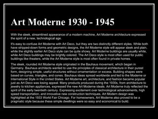 Art Moderne 1930 - 1945 With the sleek, streamlined appearance of a modern machine, Art Moderne architecture expressed the spirit of a new, technological age.  It's easy to confuse Art Moderne with Art Deco, but they are two distinctly different styles. While both have stripped-down forms and geometric designs, the Art Moderne style will appear sleek and plain, while the slightly earlier Art Deco style can be quite showy. Art Moderne buildings are usually white, while Art Deco buildings may be brightly colored. The Art Deco style is most often used for public buildings like theaters, while the Art Moderne style is most often found in private homes.  The sleek, rounded Art Moderne style originated in the Bauhaus movement, which began in Germany. Bauhaus architects wanted to use the principles of classical architecture in their purest form, designing simple, useful structures without ornamentation or excess. Building shapes were based on curves, triangles, and cones. Bauhaus ideas spread worldwide and led to the Moderne or International Style in the United States. Art Moderne art, architecture, and fashion became popular just as Art Deco was losing appeal. Many products produced during the 1930s, from architecture to jewelry to kitchen appliances, expressed the new Art Moderne ideals. Art Moderne truly reflected the spirit of the early twentieth century. Expressing excitement over technological advancements, high speed transportation, and innovative new construction techniques, Art Modern design was highlighted at the 1933 World Fair Chicago. For homeowners, Art Moderne also proved to be a pragmatic style because these simple dwellings were so easy and economical to build.  