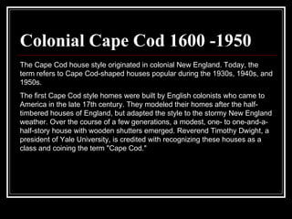 Colonial Cape Cod 1600 -1950 The Cape Cod house style originated in colonial New England. Today, the term refers to Cape Cod-shaped houses popular during the 1930s, 1940s, and 1950s.  The first Cape Cod style homes were built by English colonists who came to America in the late 17th century. They modeled their homes after the half-timbered houses of England, but adapted the style to the stormy New England weather. Over the course of a few generations, a modest, one- to one-and-a-half-story house with wooden shutters emerged. Reverend Timothy Dwight, a president of Yale University, is credited with recognizing these houses as a class and coining the term "Cape Cod."  