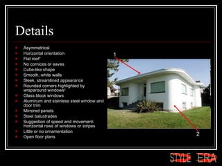 Details Asymmetrical  Horizontal orientation  Flat roof 1   No cornices or eaves  Cube-like shape  Smooth, white walls  Sleek, streamlined appearance  Rounded corners highlighted by wraparound windows 2   Glass block windows  Aluminum and stainless steel window and door trim  Mirrored panels  Steel balustrades  Suggestion of speed and movement: Horizontal rows of windows or stripes  Little or no ornamentation  Open floor plans  1 2 ERA STYLE 
