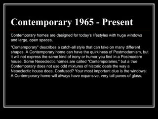 Contemporary 1965 - Present Contemporary homes are designed for today's lifestyles with huge windows and large, open spaces.  "Contemporary" describes a catch-all style that can take on many different shapes. A Contemporary home can have the quirkiness of Postmodernism, but it will not express the same kind of irony or humor you find in a Postmodern house. Some Neoeclectic homes are called "Contemporaries," but a true Contemporary does not use odd mixtures of historic deals the way a Neoeclectic house does. Confused? Your most important clue is the windows: A Contemporary home will always have expansive, very tall panes of glass.  