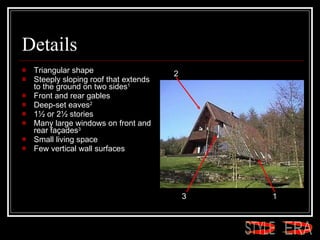 Details Triangular shape  Steeply sloping roof that extends to the ground on two sides 1   Front and rear gables  Deep-set eaves 2   1½ or 2½ stories  Many large windows on front and rear façades 3   Small living space  Few vertical wall surfaces  1 2 3 ERA STYLE 