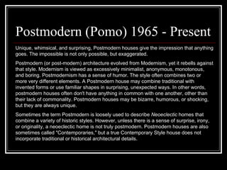 Postmodern (Pomo) 1965 - Present  Unique, whimsical, and surprising, Postmodern houses give the impression that anything goes. The impossible is not only possible, but exaggerated. Postmodern (or post-modern) architecture evolved from Modernism, yet it rebells against that style. Modernism is viewed as excessively minimalist, anonymous, monotonous, and boring. Postmodernism has a sense of humor. The style often combines two or more very different elements. A Postmodern house may combine traditional with invented forms or use familiar shapes in surprising, unexpected ways. In other words, postmodern houses often don't have anything in common with one another, other than their lack of commonality. Postmodern houses may be bizarre, humorous, or shocking, but they are always unique.  Sometimes the term Postmodern is loosely used to describe  Neoeclectic  homes that combine a variety of historic styles. However, unless there is a sense of surprise, irony, or originality, a neoeclectic home is not truly postmodern. Postmodern houses are also sometimes called "Contemporaries," but a true Contemporary Style house does not incorporate traditional or historical architectural details.  