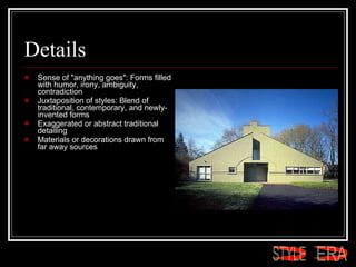 Details Sense of "anything goes": Forms filled with humor, irony, ambiguity, contradiction  Juxtaposition of styles: Blend of traditional, contemporary, and newly-invented forms  Exaggerated or abstract traditional detailing  Materials or decorations drawn from far away sources  ERA STYLE 