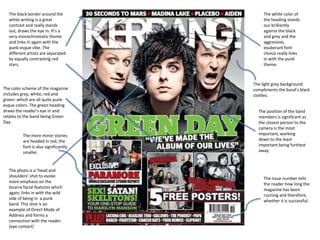The color scheme of the magazine
includes grey, white, red and
green- which are all quite punk-
esque colors. The green heading
draws the reader’s eye in and
relates to the band being Green
Day.
The more minor stories
are headed in red, the
font is also significantly
smaller.
The light grey background
compliments the band’s black
clothes.
The black border around the
white writing is a great
contrast and really stands
out, draws the eye in. It’s a
very monochromatic theme
and links in again with the
punk-esque vibe. The
different artists are separated
by equally contrasting red
stars.
The issue number tells
the reader how long the
magazine has been
running and therefore,
whether it is successful.
The white color of
the heading stands
our brilliantly
against the black
and grey and the
aggressive,
exuberant font
choice really links
in with the punk
theme.
The position of the band
members is significant as
the closest person to the
camera is the most
important, working
down to the least
important being furthest
away.
The photo is a ‘head and
shoulders’ shot to evoke
more emphasis on the
bizarre facial features which
again, links in with the wild
side of being in a punk
band. This shot is an
example of Direct Mode of
Address and forms a
connection with the reader.
(eye contact)
 