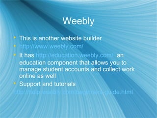 Weebly
 This is another website builder
 http://www.weebly.com/
 It has http://education.weebly.com/ an
education component that allows you to
manage student accounts and collect work
online as well
 Support and tutorials
http://help.weebly.com/beginners-guide.html
 