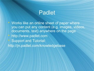 Padlet
 Works like an online sheet of paper where
you can put any content (e.g. images, videos,
documents, text) anywhere on the page
 http://www.padlet.com
 Support and Tutorial:
http://jn.padlet.com/knowledgebase
 