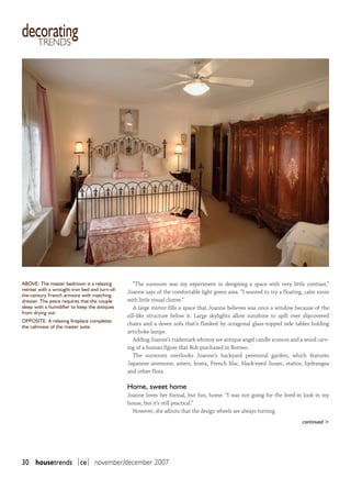 decorating
  trends




aBovE: The master bedroom is a relaxing           “The sunroom was my experiment in designing a space with very little contrast,”
retreat with a wrought-iron bed and turn-of-   Joanne says of the comfortable light green area. “I wanted to try a floating, calm room
the-century French armoire with matching
dresser. The piece requires that the couple    with little visual clutter.”
sleep with a humidifier to keep the antiques      A large mirror fills a space that Joanne believes was once a window because of the
from drying out.
                                               sill-like structure below it. Large skylights allow sunshine to spill over slipcovered
oPPosiTE: a relaxing fireplace completes
                                               chairs and a down sofa that’s flanked by octagonal glass-topped side tables holding
the calmness of the master suite.
                                               artichoke lamps.
                                                  Adding Joanne’s trademark whimsy are antique angel candle sconces and a wood carv-
                                               ing of a human figure that Bob purchased in Borneo.
                                                  The sunroom overlooks Joanne’s backyard perennial garden, which features
                                               Japanese anemone, asters, hosta, French lilac, black-eyed Susan, statice, hydrangea
                                               and other flora.

                                               Home, sweet home
                                               Joanne loves her formal, but fun, home. “I was not going for the lived-in look in my
                                               house, but it’s still practical.”
                                                 However, she admits that the design wheels are always turning.
                                                                                                                          continued >




30 housetrends |ce| november/december 2007
 