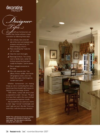 decorating
   trends


Designer
Tips
 Joanne Dimeff says homeowners can
 freshen their homes without a major


   1.
 renovation by following these steps:

        Edit ruthlessly. Start at the left
        side of the room and evaluate every
        accessory and piece of art. If it

   2.
        doesn’t bring joy, chuck it.
        Place everything that “made the


   3.
        cut” on a table.


   4.
        Clean the room thoroughly.
        Rearrange furniture. “For a living
        room or family room, center the
        furniture around the focal point,


   5.
        usually the fireplace,” Joanne advises.
        Return salvaged accessories to


   6.
        the space.
        Fill in with seasonal color. “Use
        pillows, throws, candles, even books
        with gorgeous covers, and a nice
        healthy floor plant. Don’t forget the
        scented room spray.”

    Whether homeowners are shaking
 things up a bit or overhauling their space,
 Joanne says they shouldn’t get hung up on
 staying true to one design scheme.
    “With clients, I always talk about a feel
 as opposed to a style,” she says. “My goal
 is to have them walk in the room and feel
 an overpowering happiness visually.
    “Ask yourself how you want your rooms
 to feel: Edgy? Formal? Comfortable and
 cozy? Light and airy? Zen-like? Once you
 know that, it will drive all your decisions.”




 rigHT: The wall between the former kitchen
 and dinette was removed to create one,
 open space. The new space is a peninsula
 dining top and a desk area.




 26 housetrends |ce| november/december 2007
 