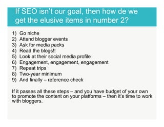 If SEO isn’t our goal, then how de we 
get the elusive items in number 2? ! 
1) Go niche 
2) Attend blogger events 
3) Ask for media packs 
4) Read the blogs!! 
5) Look at their social media profile 
6) Engagement, engagement, engagement 
7) Repeat trips 
8) Two-year minimum 
9) And finally – reference check 
If it passes all these steps – and you have budget of your own 
to promote the content on your platforms – then it’s time to work 
with bloggers. 
! 
 