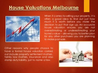 Other reasons why people choose to
have a formal house valuation carried
out include property settlement matters,
family law matters, insurance and also
stamp duty liability, just to name a few.
When it comes to selling your property, it is
often a good idea to find out just how
much it is worth before you make the
decision to put that sign up. An accurate
house valuation ensures you are not
overestimating or underestimating your
home's value – allowing you to better plan
for any other purchases you are planning
to make post-sale.
 