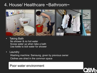 4. House/ Healthcare ~Bathroom~
• Taking Bath
No shower & no hot water
Scoop water up when take a bath
Use kettle to boil water for shower
• Laundry
Washing machine: Samsung, given by previous owner
Clothes are dried in the common space
Poor water environment
 