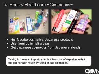 4. House/ Healthcare ~Cosmetics~
• Her favorite cosmetics: Japanese products
• Use them up in half a year
• Get Japanese cosmetics from Japanese friends
Quality is the most important for her because of experience that
she got her skin rough by using cheap cosmetics.
 