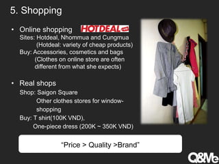 5. Shopping
• Online shopping
Sites: Hotdeal, Nhommua and Cungmua
(Hotdeal: variety of cheap products)
Buy: Accessories, cosmetics and bags
(Clothes on online store are often
different from what she expects)
• Real shops
Shop: Saigon Square
Other clothes stores for window-
shopping
Buy: T shirt(100K VND),
One-piece dress (200K ~ 350K VND)
“Price > Quality >Brand”
 