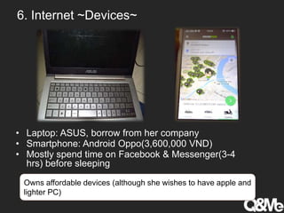 6. Internet ~Devices~
• Laptop: ASUS, borrow from her company
• Smartphone: Android Oppo(3,600,000 VND)
• Mostly spend time on Facebook & Messenger(3-4
hrs) before sleeping
Owns affordable devices (although she wishes to have apple and
lighter PC)
 