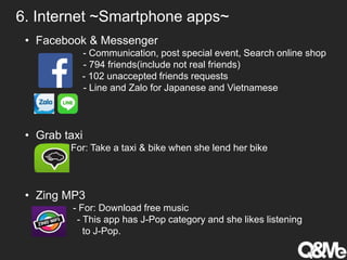 • Facebook & Messenger
• - Communication, post special event, Search online shop
- 794 friends(include not real friends)
- 102 unaccepted friends requests
- Line and Zalo for Japanese and Vietnamese
• Grab taxi
- For: Take a taxi & bike when she lend her bike
• Zing MP3
- For: Download free music
- This app has J-Pop category and she likes listening
to J-Pop.
6. Internet ~Smartphone apps~
 