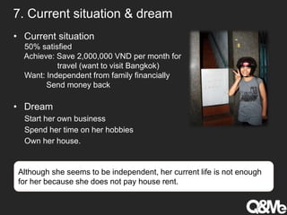7. Current situation & dream
• Current situation
50% satisfied
Achieve: Save 2,000,000 VND per month for
travel (want to visit Bangkok)
Want: Independent from family financially
Send money back
• Dream
Start her own business
Spend her time on her hobbies
Own her house.
Although she seems to be independent, her current life is not enough
for her because she does not pay house rent.
 