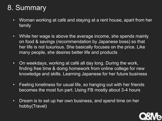 8. Summary
• Woman working at café and staying at a rent house, apart from her
family
• While her wage is above the average income, she spends mainly
on food & savings (recommendation by Japanese boss) so that
her life is not luxurious. She basically focuses on the price. Like
many people, she desires better life and products
• On weekdays, working at café all day long. During the work,
finding free time & doing homework from online college for new
knowledge and skills. Learning Japanese for her future business
• Feeling loneliness for usual life, so hanging out with her friends
becomes the most fun part. Using FB mostly about 3-4 hours
• Dream is to set up her own business, and spend time on her
hobby(Travel)
 