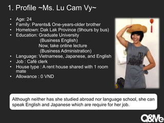 1. Profile ~Ms. Lu Cam Vy~
• Age: 24
• Family: Parents& One-years-older brother
• Hometown: Dak Lak Province (9hours by bus)
• Education: Graduate University
(Business English)
Now, take online lecture
(Business Administration)
• Language: Vietnamese, Japanese, and English
• Job : Café clerk
• House type : A rent house shared with 1 room
mate
• Allowance : 0 VND
Although neither has she studied abroad nor language school, she can
speak English and Japanese which are require for her job.
 