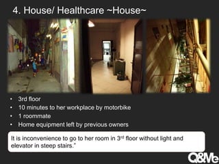 4. House/ Healthcare ~House~
• 3rd floor
• 10 minutes to her workplace by motorbike
• 1 roommate
• Home equipment left by previous owners
It is inconvenience to go to her room in 3rd floor without light and
elevator in steep stairs.”
 